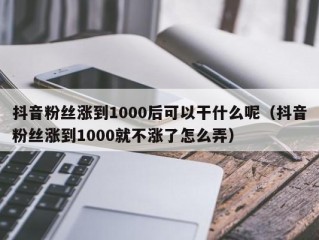 抖音粉丝涨到1000后可以干什么呢（抖音粉丝涨到1000就不涨了怎么弄）