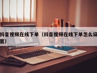 抖音视频在线下单（抖音视频在线下单怎么设置）