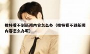 推特看不到新闻内容怎么办（推特看不到新闻内容怎么办呢）