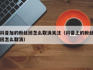 抖音加的粉丝团怎么取消关注（抖音上的粉丝团怎么取消）