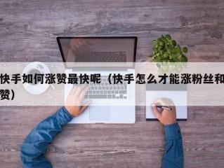 快手如何涨赞最快呢（快手怎么才能涨粉丝和赞）