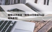 推特10万粉丝（推特10万粉丝huiji母狗属性）
