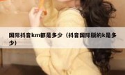 国际抖音km都是多少（抖音国际版的k是多少）