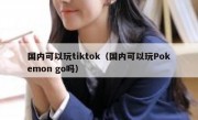国内可以玩tiktok（国内可以玩Pokemon go吗）