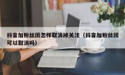 抖音加粉丝团怎样取消掉关注（抖音加粉丝团可以取消吗）