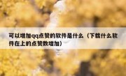 可以增加qq点赞的软件是什么（下载什么软件在上的点赞数增加）