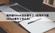海外版tiktok怎么看不了（在海外下载tiktok看不了怎么办）
