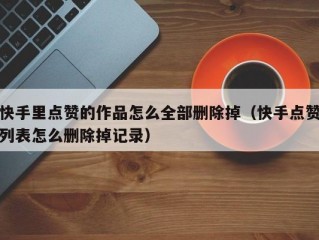 快手里点赞的作品怎么全部删除掉（快手点赞列表怎么删除掉记录）