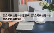 公众号粉丝是什么意思啊（公众号粉丝是什么意思啊网络用语）