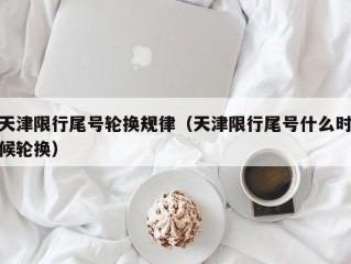 天津限行尾号轮换规律（天津限行尾号什么时候轮换）