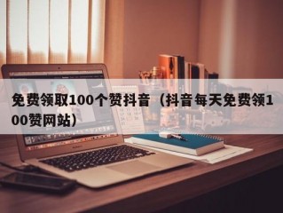 免费领取100个赞抖音（抖音每天免费领100赞网站）