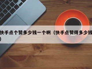 快手点个赞多少钱一个啊（快手点赞得多少钱）