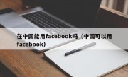 在中国能用facebook吗（中国可以用facebook）