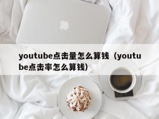 youtube点击量怎么算钱（youtube点击率怎么算钱）
