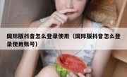 国际版抖音怎么登录使用（国际版抖音怎么登录使用账号）