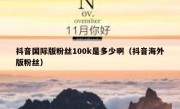 抖音国际版粉丝100k是多少啊（抖音海外版粉丝）