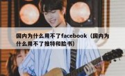 国内为什么用不了facebook（国内为什么用不了推特和脸书）