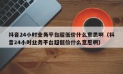 抖音24小时业务平台超低价什么意思啊（抖音24小时业务平台超低价什么意思啊）