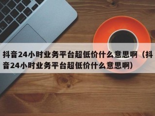 抖音24小时业务平台超低价什么意思啊（抖音24小时业务平台超低价什么意思啊）