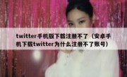 twitter手机版下载注册不了（安卓手机下载twitter为什么注册不了账号）