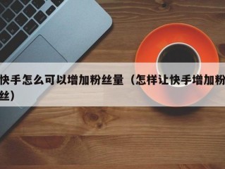 快手怎么可以增加粉丝量（怎样让快手增加粉丝）