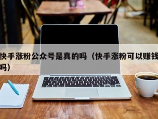快手涨粉公众号是真的吗（快手涨粉可以赚钱吗）