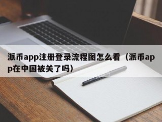 派币app注册登录流程图怎么看（派币app在中国被关了吗）