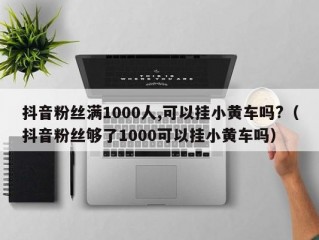 抖音粉丝满1000人,可以挂小黄车吗?（抖音粉丝够了1000可以挂小黄车吗）