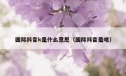 国际抖音k是什么意思（国际抖音是啥）