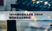 tiktok国际版关注点赞（tiktok国际版关注点赞购买）