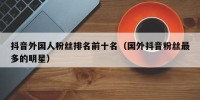 抖音外国人粉丝排名前十名（国外抖音粉丝最多的明星）
