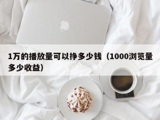 1万的播放量可以挣多少钱（1000浏览量多少收益）