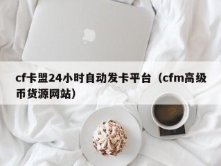 cf卡盟24小时自动发卡平台（cfm高级币货源网站）