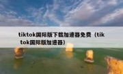 tiktok国际版下载加速器免费（tik tok国际版加速器）