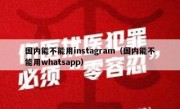 国内能不能用instagram（国内能不能用whatsapp）
