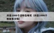 抖音1000个活粉在哪买（抖音1000个粉丝多少钱）