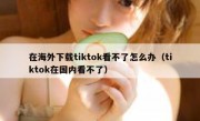 在海外下载tiktok看不了怎么办（tiktok在国内看不了）