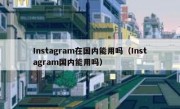 Instagram在国内能用吗（Instagram国内能用吗）