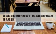 国际抖音粉丝排行榜前十（抖音国际粉丝m是什么意思）
