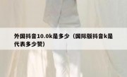 外国抖音10.0k是多少（国际版抖音k是代表多少赞）