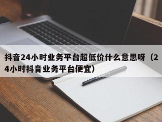 抖音24小时业务平台超低价什么意思呀（24小时抖音业务平台便宜）