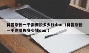 抖音涨粉一千需要投多少钱dou（抖音涨粉一千需要投多少钱dou ）