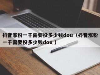抖音涨粉一千需要投多少钱dou（抖音涨粉一千需要投多少钱dou ）