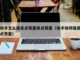 快手怎么提高点赞量和点赞量（快手如何提高点赞量）