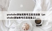 youtube添加完账号之后没法登（youtube添加账号已在设备上）