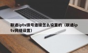 联通iptv拨号连接怎么设置的（联通iptv网络设置）