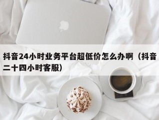 抖音24小时业务平台超低价怎么办啊（抖音二十四小时客服）