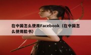在中国怎么使用Facebook（在中国怎么使用脸书）
