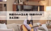 韩国tiktok怎么用（韩国tiktok怎么注册）