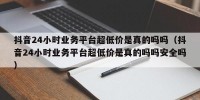 抖音24小时业务平台超低价是真的吗吗（抖音24小时业务平台超低价是真的吗吗安全吗）